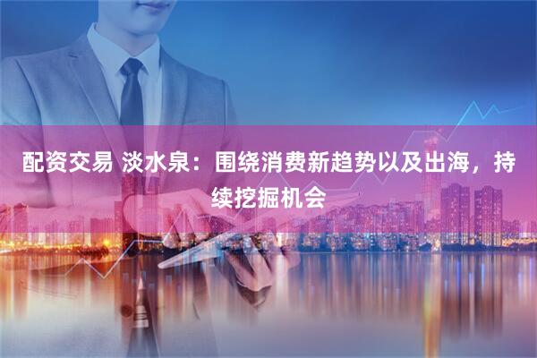 配资交易 淡水泉：围绕消费新趋势以及出海，持续挖掘机会
