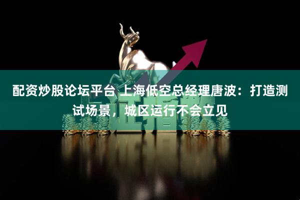 配资炒股论坛平台 上海低空总经理唐波：打造测试场景，城区运行不会立见
