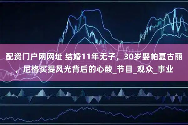 配资门户网网址 结婚11年无子，30岁娶帕夏古丽，尼格买提风光背后的心酸_节目_观众_事业