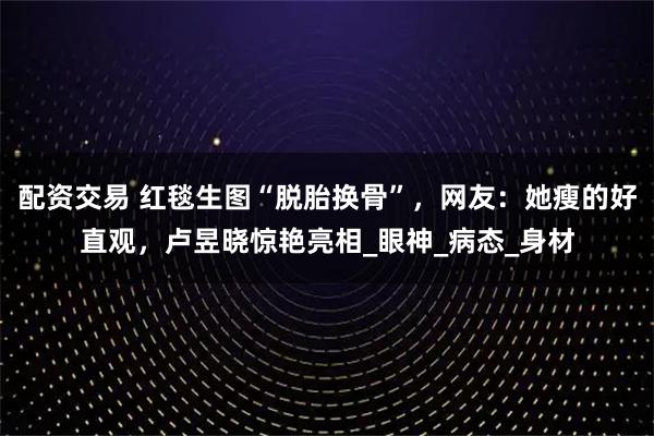 配资交易 红毯生图“脱胎换骨”，网友：她瘦的好直观，卢昱晓惊艳亮相_眼神_病态_身材