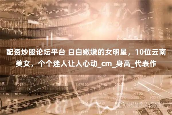 配资炒股论坛平台 白白嫩嫩的女明星，10位云南美女，个个迷人让人心动_cm_身高_代表作