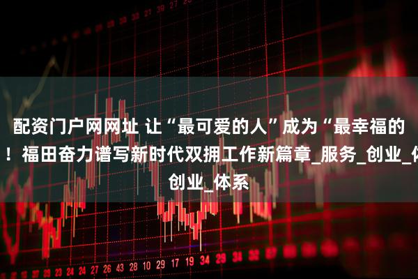 配资门户网网址 让“最可爱的人”成为“最幸福的人”！福田奋力谱写新时代双拥工作新篇章_服务_创业_体系
