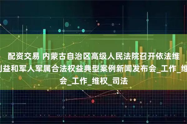 配资交易 内蒙古自治区高级人民法院召开依法维护国防利益和军人军属合法权益典型案例新闻发布会_工作_维权_司法