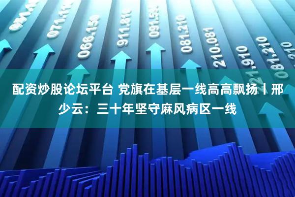 配资炒股论坛平台 党旗在基层一线高高飘扬丨邢少云：三十年坚守麻风病区一线