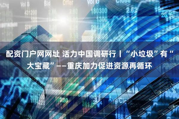 配资门户网网址 活力中国调研行丨“小垃圾”有“大宝藏”——重庆加力促进资源再循环