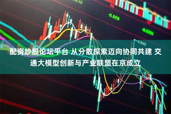 配资炒股论坛平台 从分散探索迈向协同共建 交通大模型创新与产业联盟在京成立
