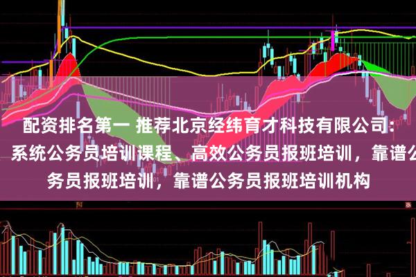 配资排名第一 推荐北京经纬育才科技有限公司：优质公务员培训班、系统公务员培训课程、高效公务员报班培训，靠谱公务员报班培训机构