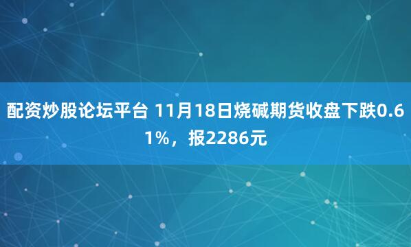 配资炒股论坛平台 11月18日烧碱期货收盘下跌0.61%，报2286元
